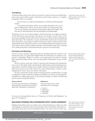 Writing and Completing Reports and Proposals  263
NMIMS Global Access - School for Continuing Education
Transitions
Transitions help readers move from one section of a report to the next and from key
point to key point within sections. Transitions can be words, sentences, or complete
paragraphs. Here’s an example:
. . . As you can see, our profits have decreased by 12 percent over the past eight
months.
To counteract this decline in profits, we can explore alternatives. First, we can
raise our selling prices. Second, we can work to reduce our manufacturing costs.
Third, we can introduce new products that will support higher profit margins. How-
ever, each of these alternatives has both advantages and disadvantages.
The phrase As you can see alerts readers to the fact that they are reading a summary
of the information just presented. The phrase this decline in profits refers to the
previous paragraph, letting readers know that the text will be saying something else
about that topic. The words first, second, and third help readers stay on track as the
three alternatives are introduced, and the word however alerts readers to the fact that
evaluating the three alternatives requires some additional discussion. Effective transi-
tions such as these can help readers summarize and remember what they’ve learned
so far while giving them a mental framework to process new information.
Previews and Reviews
Preview sections introduce important topics by helping readers get ready for new
information; they are particularly helpful when the information is complex, unex-
pected, or unfamiliar. Think of a preview as an opportunity for readers to arrange
their mental file folders before you start giving them information to put in those
folders.
Review sections come after a body of material and summarize the information
just covered. They help readers absorb details while keeping track of the big picture.
Long reports and those dealing with complex subjects can often benefit from mul-
tiple review sections, one at the end of every major subject block, as well as a more
comprehensive review at the very end of a document.
Previews and reviews can be written in sentence format, in bulleted lists, or using
a combination of the two. Both are effective, but bullets can increase your document’s
readability by adding white space to the document design. Consider the following
preview, shown using both formats:
Sentence Format Bulleted List
The next section discusses the advantages of
online advertising. Among them are currency,
global reach, affordability, and interactivity.
As the next section shows, online
advertising has four advantages:
●
● Currency
●
● Global reach
●
● Affordability
●
● Interactivity
For more on writing effective lists, see “Using Lists to Clarify and Emphasize” on
page 171 in Chapter 6.
Building Strong Relationships with your Audience
Building relationships with your readers starts with planning how to adapt your style
and language to meet their needs and expectations. Bear in mind that some reports—
particularly those that can be transmitted online—can take on lives of their own,
Transitions connect ideas by
helping readers move from one
thought to the next.
Previews help readers prepare
for upcoming information,
whereas reviews help them
verify and clarify what they’ve
just read.
Your reports may continue to
be read for months or years
after you write them—and
reach audiences you never
envisioned.
NR_DREAMTECH_PRESS_Business Communication_TEXT.pdf___273 / 416
 