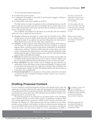 Writing and Completing Reports and Proposals  267
NMIMS Global Access - School for Continuing Education
The close has three important functions:
●
● It summarizes your key points
●
● It emphasizes the benefits to the reader if the document suggests a change or
some other course of action
●
● It brings all the action items together in one place
The final section of a report or proposal can leave a lasting impression, so use the
close to make sure your report says what you intended.2
In fact, readers who are in a
hurry might skip the body of the report and read only the summary, so make sure it
carries a strong, clear message.
Your credibility and prospects for the future are on the line with every business
report you write, so make sure your content is
●
● Accurate. Information presented in a report must be factually correct. When
writing reports, be sure to double-check your facts and references in addition to
checking for typos. If an audience ever gets the inkling that your information is
shaky, they’ll start to view all your work with a skeptical eye.
●
● Complete. To help audiences make informed decisions, include all the informa-
tion necessary for readers to understand the situation, problem, or proposal.
Support all key assertions using an appropriate combination of illustrations,
explanations, and facts.3
Tell your readers what they need to know—no more,
no less—and present the information in a way that is geared toward their needs.
Mobile reporting apps can help you integrate text with “live” data that let readers
explore if they need additional insights.
●
● Balanced. It’s important to present all sides of the issue fairly and equitably and
to include all the essential information, even if some of it doesn’t support your
line of reasoning. Omitting relevant information or facts can bias your report.
●
● Clear and logical. Save your readers time by making sure your sentences are
uncluttered, contain well-chosen words, and proceed logically. To help your read-
ers move from one point to the next, make your transitions clear and logical. For
a successful report, identify the ideas that belong together and organize them in
a way that’s easy to understand.4
●
● Documented properly. If you use primary and secondary sources for your report
or proposal, be sure to properly document and give credit to your sources, as
Chapter 13 explains.
Drafting Proposal Content
If you’re writing an unsolicited proposal, you have some latitude in the scope and
­organization of content. However, the scope and organization of a solicited proposal
are usually governed by the request for proposals. Most RFPs spell out precisely what
you should cover and in what order. This uniformity lets the recipient evaluate com-
peting proposals in a systematic way.
The general purpose of any proposal is to persuade readers to do something,
such as purchase goods or services, fund a project, or implement a program. Thus
your writing approach for a proposal is similar to that used for persuasive sales
messages (see Chapter 12). Your proposal must sell your audience on your ideas,
product, service, methods, and company. As with any other persuasive message, you
can use the AIDA model to gain attention, build interest, create desire, and motivate
action (of course, you may need to adapt it if you’re responding to an RFP or
Your close is often the last
opportunity to get your mes-
sage across, so make it clear
and compelling.
The close might be the only
part of your report some read-
ers have time for, so it should
convey the full weight of your
message.
Effective report content is
accurate, complete, balanced,
clear, logical, and properly
documented.
3 Learning Objective
List six strategies to
strengthen a proposal argument,
and identify the topics commonly
covered in the introduction,
body, and close of proposals.
The AIDA model works well
for proposals, although you
may need to adapt it if you’re
responding to an RFP.
NR_DREAMTECH_PRESS_Business Communication_TEXT.pdf___277 / 416
 