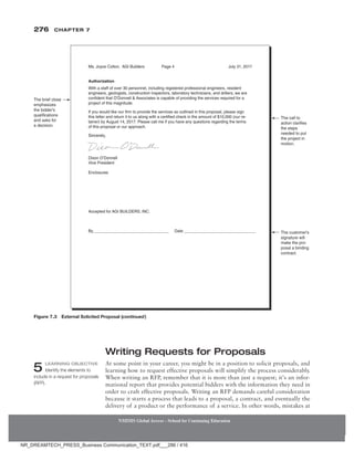 276 Chapter 7
NMIMS Global Access - School for Continuing Education
NMIMS Global Access - School for Continuing Education
Writing Requests for Proposals
At some point in your career, you might be in a position to solicit proposals, and
learning how to request effective proposals will simplify the process considerably.
When writing an RFP, remember that it is more than just a request; it’s an infor-
mational report that provides potential bidders with the information they need in
order to craft effective proposals. Writing an RFP demands careful consideration
because it starts a process that leads to a proposal, a contract, and eventually the
delivery of a product or the performance of a service. In other words, mistakes at
5 Learning Objective
Identify the elements to
include in a request for proposals
(RFP).
The brief close
emphasizes
the bidder’s
qualifications
and asks for
a decision.
The call to
action clarifies
the steps
needed to put
the project in
motion.
The customer’s
signature will
make the pro-
posal a binding
contract.
Ms. Joyce Colton, AGI Builders Page 4 July 31, 2017
Authorization
Dixon O’Donnell
Vice President
Enclosures
Accepted for AGI BUILDERS, INC.
By__________________________________ Date ________________________________
With a staff of over 30 personnel, including registered professional engineers, resident
engineers, geologists, construction inspectors, laboratory technicians, and drillers, we are
confident that O’Donnell  Associates is capable of providing the services required for a
project of this magnitude.
If you would like our firm to provide the services as outlined in this proposal, please sign
this letter and return it to us along with a certified check in the amount of $10,000 (our re-
tainer) by August 14, 2017. Please call me if you have any questions regarding the terms
of this proposal or our approach.
Sincerely,
Figure 7.3 External Solicited Proposal (continued)
NR_DREAMTECH_PRESS_Business Communication_TEXT.pdf___286 / 416
 