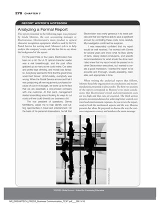 278 Chapter 7
NMIMS Global Access - School for Continuing Education
NMIMS Global Access - School for Continuing Education
REPORT WRITER’S NOTEBOOK
The report presented in the following pages was prepared
by Linda Moreno, the cost accounting manager at
Electrovision. Electrovision’s main product is optical
character recognition equipment, which is used by the U.S.
Postal Service for sorting mail. Moreno’s job is to help
analyze the company’s costs, and she has this to say about
the background of the report:
For the past three or four years, Electrovision has
been on a roll. Our A-12 optical character reader
was a real breakthrough, and the post office
grabbed up as many as we could make. Our sales
and profits kept climbing, and morale was fantas-
tic. Every­
body seemed to think that the good times
would last forever. Unfortunately, everybody was
wrong. When the Postal Service announced that it
was postponing all new equipment purchases be-
cause of cuts in its budget, we woke up to the fact
that we are essentially a one-product company
with one customer. At that point, management
started scrambling around looking for ways to cut
costs until we could diversify our business a bit.
The vice president of operations, Dennis
McWilliams, asked me to help identify cost-cut-
ting opportunities in travel and entertainment. On
the basis of his personal observations, he felt that
Electrovision was overly generous in its travel poli-
cies and that we might be able to save a significant
amount by controlling these costs more carefully.
My investigation ­
confirmed his suspicion.
I was reasonably confident that my report
would be well received. I’ve worked with Dennis
for several years and know what he likes: plenty
of facts, clearly stated conclusions, and specific
recommendations for what should be done next.
I also knew that my report would be passed on to
other Electrovision executives, so I wanted to cre-
ate a good impression. I wanted the report to be
accurate and thorough, visually appealing, read-
able, and appropriate in tone.
When writing the analytical report that follows,
Moreno based the organization on conclusions and recom-
mendations presented in direct order. The first two sections
of the report correspond to Moreno’s two main conclu-
sions: that Electrovision’s travel and entertainment costs
are too high and that cuts are essential. The third section
presents recommendations for achieving better control over
travel and entertainment expenses. As you review the report,
analyze both the mechanical aspects and the way Moreno
presents her ideas. Be prepared to discuss the way the vari-
ous components convey and reinforce the main message.
Analyzing a Formal Report
Stockbyte/Getty
Images
NR_DREAMTECH_PRESS_Business Communication_TEXT.pdf___288 / 416
 