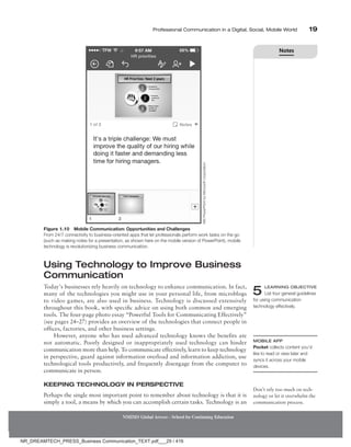 Professional Communication in a Digital, Social, Mobile World 19
Using Technology to Improve Business
Communication
Today’s businesses rely heavily on technology to enhance communication. In fact,
many of the technologies you might use in your personal life, from microblogs
to video games, are also used in business. Technology is discussed extensively
throughout this book, with specific advice on using both common and emerging
tools. The four-page photo essay “Powerful Tools for Communicating Effectively”
(see pages 24–27) provides an overview of the technologies that connect people in
offices, factories, and other business settings.
However, anyone who has used advanced technology knows the benefits are
not automatic. Poorly designed or inappropriately used technology can hinder
communication more than help. To communicate effectively, learn to keep technology
in perspective, guard against information overload and information addiction, use
technological tools productively, and frequently disengage from the computer to
communicate in person.
Keeping Technology in Perspective
Perhaps the single most important point to remember about technology is that it is
simply a tool, a means by which you can accomplish certain tasks. Technology is an
5 LEARNING OBJECTIVE
List four general guidelines
for using communication
technology effectively.
Mobile App
Pocket collects content you’d
like to read or view later and
syncs it across your mobile
devices.
Don’t rely too much on tech-
nology or let it overwhelm the
communication process.
NMIMS Global Access - School for Continuing Education
Figure 1.10 Mobile Communication: Opportunities and Challenges
From 24/7 connectivity to business-oriented apps that let professionals perform work tasks on the go
(such as making notes for a presentation, as shown here on the mobile version of PowerPoint), mobile
technology is revolutionizing business communication.
MS
PowerPoint
by
Microsoft
Corporation
Notes
NR_DREAMTECH_PRESS_Business Communication_TEXT.pdf___29 / 416
 
