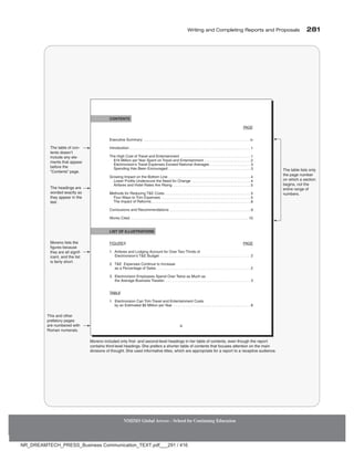 Writing and Completing Reports and Proposals  281
NMIMS Global Access - School for Continuing Education
Executive Summary
Introduction
The High Cost of Travel and Entertainment
$16 Million per Year Spent on Travel and Entertainment
Electrovision’s Travel Expenses Exceed National Averages
Spending Has Been Encouraged
Growing Impact on the Bottom Line
Lower Profits Underscore the Need for Change
Airfares and Hotel Rates Are Rising
Methods for Reducing TE Costs
Four Ways to Trim Expenses
The Impact of Reforms
Conclusions and Recommendations
Works Cited
PAGE
. . . . . . . . . . . . . . . . . . . . . . . . . . . . . . . . . . . . . . . . . . . . . . . . . . . . . . . . . . iv
. . . . . . . . . . . . . . . . . . . . . . . . . . . . . . . . . . . . . . . . . . . . . . . . . . . . . . . . . . . . . . . . . . 1
. . . . . . . . . . . . . . . . . . . . . . . . . . . . . . . . . . . . . . 1
. . . . . . . . . . . . . . . . . . . . . . . . . 2
. . . . . . . . . . . . . . . . . . . . . . 3
. . . . . . . . . . . . . . . . . . . . . . . . . . . . . . . . . . . . . . . . . . . . . 3
. . . . . . . . . . . . . . . . . . . . . . . . . . . . . . . . . . . . . . . . . . . . . 4
. . . . . . . . . . . . . . . . . . . . . . . . . . . . . . . . 4
. . . . . . . . . . . . . . . . . . . . . . . . . . . . . . . . . . . . . . . . . . 5
. . . . . . . . . . . . . . . . . . . . . . . . . . . . . . . . . . . . . . . . . . . . . . . 5
. . . . . . . . . . . . . . . . . . . . . . . . . . . . . . . . . . . . . . . . . . . . . . . . . 5
. . . . . . . . . . . . . . . . . . . . . . . . . . . . . . . . . . . . . . . . . . . . . . . . . . . . . . 8
. . . . . . . . . . . . . . . . . . . . . . . . . . . . . . . . . . . . . . . . . . . . 9
. . . . . . . . . . . . . . . . . . . . . . . . . . . . . . . . . . . . . . . . . . . . . . . . . . . . . . . . . . . . . . . . 10
Moreno included only first- and second-level headings in her table of contents, even though the report
contains third-level headings. She prefers a shorter table of contents that focuses attention on the main
divisions of thought. She used informative titles, which are appropriate for a report to a receptive audience.
iii
FIGURES
1. Airfares and Lodging Account for Over Two-Thirds of
Electrovision's TE Budget
2.™ TE Expenses Continue to Increase
as a Percentage of Sales
3.™ Electrovision Employees Spend Over Twice as Much as
the Average Business Traveler
TABLE
1.™ Electrovision Can Trim Travel and Entertainment Costs
by an Estimated $6 Million per Year
PAGE
. . . . . . . . . . . . . . . . . . . . . . . . . . . . . . . . . . . . . . . . . . . . . . 2
. . . . . . . . . . . . . . . . . . . . . . . . . . . . . . . . . . . . . . . . . . . . . . . . . 2
. . . . . . . . . . . . . . . . . . . . . . . . . . . . . . . . . . . . . . . . . . . . . 3
. . . . . . . . . . . . . . . . . . . . . . . . . . . . . . . . . . . . . . . . 8
CONTENTS
LIST OF ILLUSTRATIONS
The table of con-
tents doesn’t
include any ele-
ments that appear
before the
“Contents” page.
The headings are
worded exactly as
they appear in the
text.
The table lists only
the page number
on which a section
begins, not the
entire range of
numbers.
Moreno lists the
figures because
they are all signif-
icant, and the list
is fairly short.
This and other
prefatory pages
are numbered with
Roman numerals.
NR_DREAMTECH_PRESS_Business Communication_TEXT.pdf___291 / 416
 