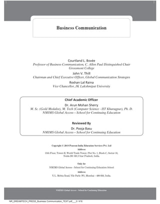 NMIMS Global Access - School for Continuing Education
Courtland L. Bovée
Professor of Business Communication, C. Allen Paul Distinguished Chair
Grossmont College
John V. Thill
Chairman and Chief Executive Officer, Global Communication Strategies
Roshan Lal Raina
Vice Chancellor, JK Lakshmipat University
Copyright © 2019 Pearson India Education Services Pvt. Ltd
Address
15th Floor, Tower-B, World Trade Tower, Plot No. 1, Block-C, Sector 16,
Noida 201 301,Uttar Pradesh, India.
Only for
NMIMS Global Access - School for Continuing Education School
Address
V
. L. Mehta Road, Vile Parle (W), Mumbai – 400 056, India.
Business Communication
Chief Academic Officer
Dr. Arun Mohan Sherry
M. Sc. (Gold Medalist), M. Tech (Computer Science - IIT Kharagpur), Ph. D.
NMIMS Global Access—School for Continuing Education
Reviewed By
Dr. Pooja Basu
NMIMS Global Access—School for Continuing Education
NR_DREAMTECH_PRESS_Business Communication_TEXT.pdf___3 / 416
 