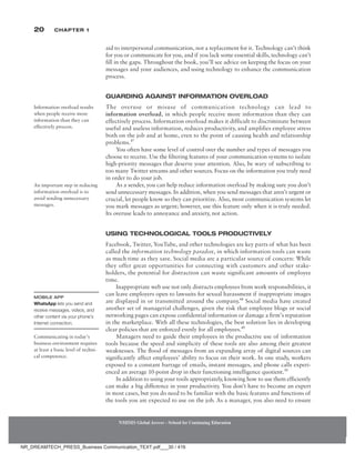 20 Chapter 1
aid to interpersonal communication, not a replacement for it. Technology can’t think
for you or communicate for you, and if you lack some essential skills, technology can’t
fill in the gaps. Throughout the book, you’ll see advice on keeping the focus on your
messages and your audiences, and using technology to enhance the communication
process.
Guarding Against Information Overload
The overuse or misuse of communication technology can lead to
information overload, in which people receive more information than they can
effectively process. Information overload makes it difficult to discriminate between
useful and useless information, reduces productivity, and amplifies employee stress
both on the job and at home, even to the point of causing health and relationship
problems.47
You often have some level of control over the number and types of messages you
choose to receive. Use the filtering features of your communication systems to isolate
high-priority messages that deserve your attention. Also, be wary of subscribing to
too many Twitter streams and other sources. Focus on the information you truly need
in order to do your job.
As a sender, you can help reduce information overload by making sure you don’t
send unnecessary messages. In addition, when you send messages that aren’t urgent or
crucial, let people know so they can prioritize. Also, most communication systems let
you mark messages as urgent; however, use this feature only when it is truly needed.
Its overuse leads to annoyance and anxiety, not action.
Using Technological Tools Productively
Facebook, Twitter, YouTube, and other technologies are key parts of what has been
called the information technology paradox, in which information tools can waste
as much time as they save. Social media are a particular source of concern: While
they offer great opportunities for connecting with customers and other stake-
holders, the potential for distraction can waste significant amounts of employee
time.
Inappropriate web use not only distracts employees from work responsibilities, it
can leave employers open to lawsuits for sexual harassment if inappropriate images
are displayed in or transmitted around the company.48
Social media have created
another set of managerial challenges, given the risk that employee blogs or social
networking pages can expose confidential information or damage a firm’s reputation
in the marketplace. With all these technologies, the best solution lies in developing
clear policies that are enforced evenly for all employees.49
Managers need to guide their employees in the productive use of information
tools because the speed and simplicity of these tools are also among their greatest
weaknesses. The flood of messages from an expanding array of digital sources can
significantly affect employees’ ability to focus on their work. In one study, workers
exposed to a constant barrage of emails, instant messages, and phone calls experi-
enced an average 10-point drop in their functioning intelligence quotient.50
In addition to using your tools appropriately, knowing how to use them efficiently
can make a big difference in your productivity. You don’t have to become an expert
in most cases, but you do need to be familiar with the basic features and functions of
the tools you are expected to use on the job. As a manager, you also need to ensure
Information overload results
when people receive more
information than they can
effectively process.
An important step in reducing
information overload is to
avoid sending unnecessary
messages.
Mobile App
WhatsApp lets you send and
receive messages, videos, and
other content via your phone’s
Internet connection.
Communicating in today’s
business environment requires
at least a basic level of techni-
cal competence.
NMIMS Global Access - School for Continuing Education
NMIMS Global Access - School for Continuing Education
NR_DREAMTECH_PRESS_Business Communication_TEXT.pdf___30 / 416
 