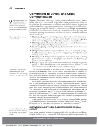 26 Chapter 1
Committing to Ethical and Legal
Communication
Ethics are the accepted principles of conduct that govern behavior within a society.
Ethical behavior is a companywide concern, but because communication efforts are
the public face of a company, they are subjected to particularly rigorous scrutiny from
regulators, legislators, investors, consumer groups, environmental groups, labor orga-
nizations, and anyone else affected by business activities. Ethical communication
includes all relevant information, is true in every sense, and is not deceptive in any way.
In contrast, unethical communication can distort the truth or manipulate audiences
in a variety of ways:53
●
● Plagiarizing. Plagiarism is presenting someone else’s words or other creative prod-
uct as your own. Note that plagiarism can be illegal if it violates a copyright,
which is a form of legal protection for the expression of creative ideas.54
●
● Omitting essential information. Your audience must have all the information
necessary to make an intelligent, objective decision.
●
● Selective misquoting. Distorting or hiding the true intent of someone else’s words
is unethical.
●
● Misrepresenting numbers. Statistics and other data can be unethically manipu-
lated by increasing or decreasing numbers, exaggerating, altering statistics, or
omitting numeric data.
●
● Distorting visuals. Images can be manipulated in unethical ways, such as altering
photos to deceive audiences or changing the scale of graphs and charts to exag-
gerate or conceal differences.
●
● Failing to respect privacy or information security needs. Failing to respect the
privacy of others or failing to adequately protect information entrusted to your
care can also be considered unethical (and is sometimes illegal).
The widespread adoption of social media has increased the attention given to
the issue of transparency, which in this context refers to a sense of openness, of
giving all participants in a conversation access to the information they need to accu-
rately process the messages they are receiving. In addition to the information itself,
audiences deserve to know when they are being marketed to and who is behind the
messages they read or hear.
For example, with stealth marketing, companies recruit people to promote prod-
ucts to friends and other contacts in exchange for free samples or other rewards,
without requiring them to disclose the true nature of the communication. This can
range from paying consumers to give product samples as “gifts” to paying popular
Vine contributors to work products and brand names into the segments they post on
the popular video-sharing service.55
Critics of stealth marketing, including the U.S.
Federal Trade Commission (FTC), assert that such techniques are deceptive because
they don’t give targets the opportunity to raise their instinctive defenses against the
persuasive powers of marketing messages.56
Aside from ethical concerns, trying to fool the public is simply bad for business.
As the LaSalle University communication professor Michael Smith puts it, “The pub-
lic backlash can be long, deep, and damaging to a company’s reputation.”57
Distinguishing Ethical Dilemmas from Ethical
Lapses
Some ethical questions are easy to recognize and resolve, but others are not. Decid-
ing what is ethical can be a considerable challenge in complex business situations. An
6 LEARNING OBJECTIVE
Define ethics, explain the
difference between an ethical
dilemma and an ethical lapse,
and list six guidelines for making
ethical communication choices.
Misleading audiences in any
way is unethical.
Transparency gives audience
members access to all the
information they need in order
to ­
process messages accurately.
An ethical dilemma is a choice
between alternatives that may
not be clearly right or clearly
wrong.
NMIMS Global Access - School for Continuing Education
NMIMS Global Access - School for Continuing Education
NR_DREAMTECH_PRESS_Business Communication_TEXT.pdf___36 / 416
 