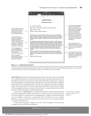 Professional Communication in a Digital, Social, Mobile World 27
ethical dilemma involves choosing among alternatives that aren’t clear-cut. Perhaps
two conflicting alternatives are both ethical and valid, or perhaps the alternatives lie
somewhere in the gray area between clearly right and clearly wrong. Every company
has responsibilities to multiple groups of people inside and outside the firm, and those
groups often have competing interests. For instance, employees naturally want higher
wages and more benefits, but investors who have risked their money in the company
want management to keep costs low so that profits are strong enough to drive up the
stock price. Both sides have a valid ethical position.
In contrast, an ethical lapse is a clearly unethical choice. With both internal and
external communication efforts, the pressure to produce results or justify decisions
can make unethical communication a tempting choice. Telling a potential customer
you can complete a project by a certain date when you know you can’t is simply
dishonest, even if you need the contract to save your career or your company. There
is no ethical dilemma here.
Compare the messages in Figures 1.11 and 1.12 for examples of how business
­
messages can be unethically manipulated.
An ethical lapse is making
a choice you know to be
unethical.
NMIMS Global Access - School for Continuing Education
(e) This paragraph also
mixes the McMahon’s
opinions and conclusions
with O’Leary and
Caruthers’s own opinions.
(b) The opening paragraph is
dishonest, as you’ll see in
Figure 1.12. The phrase “as
we predicted” also suggests
that O’Leary and Caruthers
had their minds made up
before the research even
started. Plus, the writers don’t
provide any background on
the research or offer ways for
readers to see the results for
themselves.
(d) The statement that “a
two-thirds majority” expressed
interest in the product concept
is not true, as you can see in
Figure 1.12.
(f) The writers bias the conver-
sation again by implying that
the executive committee would
be making a mistake if it dis-
agreed with them.
(a) The subject line is mis-
leading. As you’ll see, the
research did not confirm
the market potential for
the new Pegasus product.
(c) The writers present
McMahon’s experience in
a way that suggests it
supports their claim, which
isn’t true. Plus, they don’t
provide any of McMahon’s
original text, so readers
can’t verify for themselves.
(g) The closing line
assumes the writers have
the committee’s support,
which may not be true.
Figure 1.11 Unethical Communication
The writers of this memo clearly want the company to continue funding their pet project, even though the marketing research doesn’t support
such a decision. By comparing this memo with the version shown in Figure 1.12 (be sure to read the lettered annotations), you can see how
the writers twisted the truth and omitted evidence in order to put a positive “spin” on the research.
NR_DREAMTECH_PRESS_Business Communication_TEXT.pdf___37 / 416
 