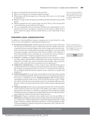 Professional Communication in a Digital, Social, Mobile World 29
●
● Have you defined the situation fairly and accurately?
●
● What is your intention in communicating this message?
●
● What impact will this message have on the people who receive it or who might
be affected by it?
●
● Will the message achieve the greatest possible good while doing the least possible
harm?
●
● Will the assumptions you’ve made change over time? That is, will a decision that
seems ethical now seem unethical in the future?
●
● Are you comfortable with your decision? Would you be embarrassed if it were
printed in tomorrow’s newspaper or spread across the Internet? Think about a
person whom you admire and ask yourself what he or she would think of your
decision.
Ensuring Legal Communication
In addition to ethical guidelines, business communication is also bound by a wide
variety of laws and regulations, including the following areas:
●
● Promotional communication. Marketing specialists need to be aware of the many
laws that govern truth and accuracy in advertising. These laws address such issues
as product reviews written by bloggers who receive compensation from the com-
panies involved, false and deceptive advertising, misleading or inaccurate labels
on product packages, and bait-and-switch tactics in which a store advertises a
lower-priced product to lure consumers into a store but then tries to sell them a
more expensive item.60
Chapter 12 explores this area in more detail.
●
● Contracts. A contract is a legally binding promise between two parties in which
one party makes a specified offer and the other party accepts. Contracts are fun-
damental to virtually every aspect of business, from product sales to property
rental to credit cards and loans to professional service agreements.61
●
● Employment communication. A variety of local, state, and federal laws govern
communication between employers and both potential and current employees.
For example, job descriptions must be written in a way that doesn’t intention-
ally or unintentionally discriminate against women, minorities, or people with
disabilities.62
●
● Intellectual property. In an age when instant global connectivity makes copying
and retransmitting digital files effortless, the protection of intellectual property
has become a widespread concern. Intellectual property (IP) includes patents,
copyrighted materials, trade secrets, and even Internet domain names.63
Blog-
gers and social media users in particular need to be careful about IP protection,
given the carefree way that some post the work of others without offering proper
credit.
●
● Financial reporting. Finance and accounting professionals who work for publicly
traded companies (those that sell stock to the public) must adhere to stringent
reporting laws. For instance, a number of corporations have recently been targets
of both government investigations and shareholder lawsuits for offering mislead-
ing descriptions of financial results and revenue forecasts.
●
● Defamation. Negative comments about another party raise the possibility of
defamation, the intentional communication of false statements that damage charac-
ter or reputation.64
(Written defamation is called libel; spoken defamation is called
slander.) Someone suing for defamation must prove (1) that the statement is false,
(2) that the language is injurious to the person’s reputation, and (3) that the state-
ment has been published.
If you can’t decide whether a
choice is ethical, picture your-
self explaining your decision
to someone whose opinion
you value.
Business communication is
governed by a wide variety of
laws designed to ensure accu-
rate, complete messages.
NMIMS Global Access - School for Continuing Education
Notes
NR_DREAMTECH_PRESS_Business Communication_TEXT.pdf___39 / 416
 