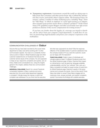30 Chapter 1
●
● Transparency requirements. Governments around the world are taking steps to
help ensure that consumers and other parties know who is behind the informa-
tion they receive, particularly when it appears online. The European Union, for
instance, outlaws a number of online marketing tactics, including “flogs,” short
for “fake blogs,” in which an employee or a paid agent posing as an indepen-
dent consumer posts positive stories about a company’s products.65
In the United
States, FTC guidelines require bloggers and other social media users who review
products to disclose if they receive compensation for writing reviews.66
If you have any doubts about the legality of a message you intend to distrib-
ute, ask for advice from your company’s legal department. A small dose of cau-
tion can prevent huge legal headaches and protect your company’s reputation in the
marketplace.
NMIMS Global Access - School for Continuing Education
NMIMS Global Access - School for Continuing Education
Assume that you have been recruited by the social media
department at Dabur and will be working with 10 other
communication experts. Your task is to constantly monitor
various posts on Dabur’s official Facebook page and other
customer-created forums on Facebook that discuss the
customer service issues of the company. You are supposed
to keep an eye, respond to complaints and queries, and, at
times, initiate some conversations too. Using the insights
gained in this chapter, address these two communication
challenges.
Individual Challenge: Search for a recent Facebook
conversation between a Dabur customer and some
executive from the social media department regarding
a complaint. Critically review the manner in which the
complaint was addressed. Do you think that the executive
did what was supposed to be done? Was the response
reflective of the excellent levels of customer satisfaction that
the company boasts of? If you were the customer, would
you be happy with the resolution?
Team Challenge: Collect a team of individuals and
critically analyze at least 15 different Facebook posts from
the official Facebook page of Dabur. Examine them based
on critical factors, such as grammar, language suitability,
understandability, and the “you” attitude. Then, pick up a
Dabur competitor and select an equal number of posts from
its official Facebook page. Examine it exactly in the same
manner and compare the results. How do they stand? Does
Dabur fare better or worse? Does Dabur engage with its
customers more, answer promptly, and resolve complaints
quickly? Summarize the findings with suitable examples.
COMMUNICATION CHALLENGES AT Dabur
NR_DREAMTECH_PRESS_Business Communication_TEXT.pdf___40 / 416
 