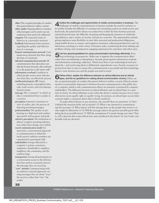 4Outline the challenges and opportunities of mobile communication in business. The
challenges of mobile communications in business include the need for websites to
be mobile friendly, the difficulty of creating and consuming content on small screens and
keyboards, the potential for always-on connectivity to blur the lines between personal
and professional time, the difficulty of getting and keeping the attention of multitask-
ing audiences, and a variety of security and privacy concerns. The opportunities include
giving employees more flexibility to meet their personal and professional obligations,
using mobile devices as sensory and cognitive extensions, enhancing productivity and col-
laboration, assisting in a wide variety of business tasks, accelerating decision making and
problem solving, and creating more engaging experiences for customers and other users.
5List four general guidelines for using communication technology effectively. First,
keep technology in perspective. Make sure it supports the communication effort
rather than overwhelming or disrupting it. Second, guard against information overload
and information technology addiction. Third, learn how to use technological tools pro-
ductively—and avoid using them in deliberately unproductive ways. Fourth, reconnect in
person from time to time to ensure that communication is successful and that technology
doesn’t come between you and the people you need to reach.
6Define ethics, explain the difference between an ethical dilemma and an ethical
lapse, and list six guidelines for making ethical communication choices. Ethics are
the accepted principles of conduct that govern behavior within a society. Ethical commu-
nication is particularly important in business because communication is the public face
of a company, which is why communication efforts are intensely scrutinized by company
stakeholders. The difference between an ethical dilemma and an ethical lapse is a ques-
tion of clarity. An ethical dilemma occurs when the choice is unclear because two or more
alternatives seem equally right or equally wrong. In contrast, an ethical lapse occurs when
a person makes a conscious choice that is clearly unethical.
To make ethical choices in any situation, ask yourself these six questions: (1) Have
I defined the situation fairly and accurately? (2) What is my intention in communicat-
ing this message? (3) What impact will this message have on the people who receive it or
who might be affected by it? (4) Will the message achieve the greatest possible good while
doing the least possible harm? (5) Will the assumptions I’ve made change over time? That
is, will a decision that seems ethical now seem unethical in the future? (6) Am I truly com-
fortable with my decision?
ethics The accepted principles of conduct
that govern behavior within a society
ethics audits Ongoing efforts to monitor
ethical progress and to point out any
weaknesses that need to be addressed
etiquette The expected norms of
behavior in a particular situation
feedback Information from receivers
regarding the quality and effective-
ness of a message
formal communication network Com-
munication channels that flow along
the lines of command
informal communication network All
communication that takes place out-
side the formal network; often referred
to as the grapevine or the rumor mill
information overload Condition in
which people receive more informa-
tion than they can effectively process
intellectual property (IP) Assets
including patents, copyrighted mate-
rials, trade secrets, and even Internet
domain names
message The “container” in which an
idea is transmitted from a sender to
a receiver
perception A person’s awareness or
view of reality; also, the process of
detecting incoming messages
professionalism The quality of per-
forming at a high level and conduct-
ing oneself with purpose and pride
selective perception The inclination to
distort or ignore incoming informa-
tion rather than change one’s beliefs
social communication model An
interactive, conversational approach
to communication in which for-
merly passive audience members are
empowered to participate fully
stakeholders Groups affected by a
company’s actions: customers,
employees, shareholders, suppliers,
neighbors, the community, and the
world at large
transparency Giving all participants in
a conversation access to the informa-
tion they need to accurately process
the messages they are receiving
“you” attitude Communicating with
an audience-centered approach; cre-
ating messages that are about “you,”
the receiver, rather than “me,” the
sender
32
NMIMS Global Access - School for Continuing Education
NMIMS Global Access - School for Continuing Education
NR_DREAMTECH_PRESS_Business Communication_TEXT.pdf___42 / 416
 