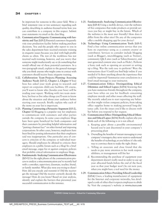 34 Chapter 1
be important for someone in this career field. Write a
brief statement (one or two sentences) regarding each
quality, describing in audience-focused terms how you
can contribute to a company in this respect. Submit
your statements via email or the class blog.
1-21. Communication Etiquette: Communicating with Sen-
sitivity and Tact [LO-2] Potential customers frequently
visit your production facility before making purchase
decisions. You and the people who report to you in
the sales department have received extensive training
in etiquette issues because you deal with high-profile
clients so often. The rest of the workforce has not
received such training, however, and you worry that
someone might inadvertently say or do something that
would offend one of these potential customers. In a
two-paragraph email, explain to the general manager
why you think anyone who might come in contact with
customers should receive basic etiquette training.
1-22. Collaboration: Team Projects; Planning: Assessing
Audience Needs [LO-2], Chapter 2, Chapter 4 Your
boss has asked your work group to research and
report on corporate child-care facilities. Of course,
you’ll want to know who (besides your boss) will be
reading your report. Working with two team mem-
bers, list four or five other things you’ll want to know
about the situation and about your audience before
starting your research. Briefly explain why each of
the items on your list is important.
1-23. Planning: Constructing a Persuasive Argument [LO-2],
Chapter 12 Blogging is a popular way for employees
to communicate with customers and other parties
outside the company. In some cases employee blogs
have been quite beneficial for both companies and
their customers by providing helpful information and
“putting a human face” on other formal and imposing
corporations. In other cases, however, employees have
been fired for posting information that their employers
said was inappropriate. One particular area of con-
cern is criticism of the company or individual man-
agers. Should employees be allowed to criticize their
employers in a public forum such as a blog? In a brief
email message, argue for or against company policies
that prohibit critical information in employee blogs.
1-24. Fundamentals:AnalyzingCommunicationEffectiveness
[LO-3] Use the eight phases of the communication pro-
cesstoanalyzeamiscommunicationyou’verecentlyhad
with a coworker, supervisor, classmate, teacher, friend,
or family member. What idea were you trying to share?
How did you encode and transmit it? Did the receiver
get the message? Did the receiver correctly decode the
message? How do you know? Based on your analysis,
identify and explain the barriers that prevented your
successful communication in this instance.
1-25. Fundamentals: Analyzing Communication Effective-
ness [LO-4] Using a mobile device, visit the websites
of five companies that make products or provide ser-
vices you buy or might buy in the future. Which of
the websites is the most user friendly? How does it
differ from the other sites? Do any of the companies
offer a mobile shopping app for your device?
1-26. Technology: Using Communication Tools [LO-5]
Find a free online communication service that you
have no experience using as a content creator or
contributor. Services to consider include blogging
(such as Blogger), microblogging (such as Twitter),
community QA sites (such as YahooAnswers), and
user-generated content sites (such as Flickr). Perform
a basic task such as opening an account or setting
up a blog. Was the task easy to perform? Were the
instructions clear? Could you find help online if you
needed it? Is there anything about the experience that
could be improved? Summarize your conclusions in a
brief email message to your instructor.
1-27. Communication Ethics: Distinguishing Ethical
Dilemmas and Ethical Lapses [LO-6] Knowing that
you have numerous friends throughout the company,
your boss relies on you for feedback concerning
employee morale and other issues affecting the staff.
She recently asked you to start reporting any behav-
ior that might violate company policies, from taking
office supplies home to making personal long-dis-
tance calls. List the issues you’d like to discuss with
her before you respond to her request.
1.28. Communication Ethics: Distinguishing Ethical Dilem-
mas and Ethical Lapses [LO-6] Briefly explain why you
think each of the following is or is not ethical.
a. Keeping quiet about a possible environmental
hazard you’ve just discovered in your company’s
processing plant
b. Overselling the benefits of instant messaging to your
company’smanagers;theyneverseemtounderstand
thebenefitsof technology,soyoubelieveit’stheonly
way to convince them to make the right choice
c. Telling an associate and close friend that she
needs to pay more attention to her work respon-
sibilities, or management will fire her
d. Recommending the purchase of equipment your
department doesn’t really need in order to use up
your allocated funds before the end of the fiscal
year so that your budget won’t be cut next year,
when you might have a real need for the money
1-29. Communication Ethics: Providing Ethical Leadership
[LO-6] Cisco, a leading manufacturer of equipment
for the Internet and corporate networks, has devel-
opedacodeof ethicsthatitexpectsemployeestoabide
by. Visit the company’s website at www.cisco.com
NMIMS Global Access - School for Continuing Education
NMIMS Global Access - School for Continuing Education
NR_DREAMTECH_PRESS_Business Communication_TEXT.pdf___44 / 416
 