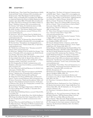 36 Chapter 1
22. Maribel Lopez, “Three Trends That Change Business: Mobile,
Social and Cloud,” Forbes, 28 January 2012, www.forbes.com.
23. Kevin Custis, “Three Ways Business Can Be Successful on
Mobile,” Forbes, 15 November 2013, www.forbes.com; “IBM Sur-
vey: Speed and Analytics Key Drivers in Mobile Adoption for Orga-
nizations,” press release, IBM, 19 November 2013, www.ibm.com.
24. “More Than Nine in 10 Internet Users Will Go Online via
Phone,” eMarketer, 6 January 2014, www.emarketer.com.
25. Christina “CK” Kerley, The Mobile Revolution  B2B,
white paper, 2011, www.b2bmobilerevolution.com.
26. Jordie van Rijn, “The Ultimate Mobile Email Statistics
Overview,” Emailmonday.com, accessed 9 February 2014,
www.emailmonday.com.
27. Jessica Lee, “46% of Searchers Now Use Mobile Exclu-
sively to Research [Study],” Search Engine Watch, 1 May 2013,
searchenginewatch.com.
28. Dennis McCafferty, “10 Awesome Facts About the Mobile
Revolution,” CIO Insight, 6 December 2013, www.cioinsight.com.
29. Yun-Sen Chan, “Smartphones Are Changing Person-to-
Person Communication,” Modern Media Mix, 23 April 2013,
modern­mediamix.com.
30. “Mobile Facts and Market Stats,” Mocapay, accessed 10
February 2014, www.mocapay.com.
31. Richa Jain, “Making a Case for Mobile First Designs,” Site-
point, 21 November 2014, www.sitepoint.com; Mobile Revolu-
tion (Nashua, NH: Extron, 2011, PDF ebook).
32. Nicco Mele, The End of Big: How the Internet Makes David
the New Goliath (New York: St. Martin’s Press, 2013), 1–2.
33. “JWT’s 13 Mobile Trends for 2013 and Beyond,” J. Walter
Thompson website, 2 April 2013, www.jwt.com.
34. The Changing Role of Mobile Communications in the
Workplace, white paper, Frost  Sullivan, accessed 8 February
2014, www.frost.com.
35. Top 10 Ways Successful Small Businesses Use Mobile Tech,
white paper, T-Mobile, 2012.
36. Armen Ghazarian, “How Do Users Interact with Mobile
Devices,” Medium.com, 29 November 2013, medium.com.
37. “JWT’s 13 Mobile Trends for 2013 and Beyond.”
38. “Bring Your Own Device: BYOD Is Here and You Can’t
Stop It,” Garner, accessed 9 February 2014, www.garner.com.
39. Jessica Twentyman, “Deploying Smartphones, Tables, and
Apps for a New Employee Communication Era,” SCM, Janu-
ary/February 2013, 28–29; The Changing Role of Mobile Com-
munications in the Workplace.
40. Aaref Hilaly, “The Biggest Opportunity in Mobile That
No One Is Talking About,” LinkedIn, 17 December 2013,
www.linkedin.com.
41. Adobe Digital Publishing Solution, accessed 3 March 2016,
www.adobe.com.
42. Michael Saylor, The Mobile Wave: How Mobile Intelligence
Will Change Everything (New York: Vanguard Press, 2012), 10.
43. The Changing Role of Mobile Communications in the
Workplace.
44. Top 10 Ways Successful Small Businesses Use Mobile Tech.
45. Milton Kazmeyer, “The Impact of Wireless Communication
in the Workplace,” Houston Chronicle, accessed 10 February
2014, smallbusiness.chron.com.
46. Gregg Hano, “The Power of Corporate Communications
on Mobile Apps,” Mag+, 1 August 2013, www.magplus.com.
47. Tara Craig, “How to Avoid Information Overload,” Person-
nel Today, 10 June 2008, 31; Jeff Davidson, “Fighting Informa-
tion Overload,” Canadian Manager, Spring 2005, 16+.
48. Eric J. Sinrod, “Perspective: It’s My Internet—I Can Do
What I Want,” News.com, 29 March 2006, www.news.com.
49. Eric J. Sinrod, “Time to Crack Down on Tech at Work?”
News.com, 14 June 2006, www.news.com.
50. Jack Trout, “Beware of ‘Infomania,’” Forbes, 11 August
2006, www.forbes.com.
51. “Many Senior Managers Communicate Badly, Survey
Says,” Internal Comms Hub, 6 August 2007,
www.internalcommshub.com.
52. Mike Schaffner, “Step Away from the Computer,” Forbes,
7 August 2009, www.forbes.com.
53. Philip C. Kolin, Successful Writing at Work, 6th ed. (Bos-
ton: Houghton Mifflin, 2001), 24–30.
54. Nancy K. Kubasek, Bartley A. Brennan, and M. Neil
Browne, The Legal Environment of Business, 3rd ed. (Upper
Saddle River, N.J.: Prentice Hall, 2003), 172.
55. Kurt Wagner, “Stealth Marketing: How Brands Infiltrate Vine
With Product Placement,” Mashable, 22 July 2014, mashable.com.
56. Word of Mouth Marketing Association, “WOM 101,”
accessed 2 June 2010, womma.org; Nate Anderson, “FTC Says
Stealth Marketing Unethical,” Ars Technica, 13 December
2006, arstechnica.com; “Undercover Marketing Uncovered,”
CBSnews.com, 25 July 2004, www.cbsnews.com; Stephanie
Dunnewind, “Teen Recruits Create Word-of-Mouth ‘Buzz’ to
Hook Peers on Products,” Seattle Times, 20 November 2004,
www.seattletimes.com.
57. Linda Pophal, “Tweet Ethics: Trust and Transparency in a
Web 2.0 World,” International Association of Business Com-
municators, 1 September 2009, www.iabc.com.
58. Daft, Management, 155.
59. Based in part on Robert Kreitner, Management, 9th ed.
(Boston: Houghton Mifflin, 2004), 163.
60. Henry R. Cheeseman, Contemporary Business and
E-Commerce Law, 4th ed. (Upper Saddle River, N.J.: Prentice
Hall, 2003), 841–843.
61. Cheeseman, Contemporary Business and E-Commerce
Law, 201.
62. John Jude Moran, Employment Law: New Challenges in
the Business Environment, 2nd ed. (Upper Saddle River, N.J.:
Prentice Hall, 2002), 186–187; Kubasek et al., The Legal Envi-
ronment of Business, 562.
63. Cheeseman, Contemporary Business and E-Commerce
Law, 325.
64. Kubasek et al., The Legal Environment of Business, 306.
65. Robert Plummer, “Will Fake Business Blogs Crash and
Burn?” BBC News, 22 May 2008, news.bbc.co.uk.
66. Liza Darwin, “Why Those FTC Blogger Requirements Aren’t
Working,” Refinery29, 7 April 2015, www.refinery29.com.
67. The concept of a four-tweet summary is based on Cliff
Atkinson, The Backchannel (Berkeley, Calif.: New Riders,
2010), 120–121.
NMIMS Global Access - School for Continuing Education
NMIMS Global Access - School for Continuing Education
NR_DREAMTECH_PRESS_Business Communication_TEXT.pdf___46 / 416
 