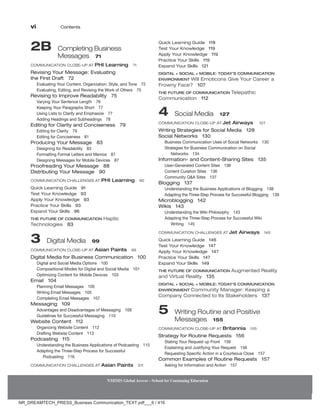 vi Contents
NMIMS Global Access - School for Continuing Education
NMIMS Global Access - School for Continuing Education
2B 
Completing Business
Messages 71
Communication Close-Up at PHI Learning 71
Revising Your Message: Evaluating
the First Draft 72
Evaluating Your Content, Organization, Style, and Tone 72
Evaluating, Editing, and Revising the Work of Others 75
Revising to Improve Readability 75
Varying Your Sentence Length 76
Keeping Your Paragraphs Short 77
Using Lists to Clarify and Emphasize 77
Adding Headings and Subheadings 78
Editing for Clarity and Conciseness 79
Editing for Clarity 79
Editing for Conciseness 81
Producing Your Message 83
Designing for Readability 83
Formatting Formal Letters and Memos 87
Designing Messages for Mobile Devices 87
Proofreading Your Message 88
Distributing Your Message 90
Communication Challenges At PHI Learning 90
Quick Learning Guide 91
Test Your Knowledge 93
Apply Your Knowledge 93
Practice Your Skills 93
Expand Your Skills 96
The Future of Communication Haptic
Technologies 83
3 Digital Media 99
Communication Close-Up At Asian Paints 99
Digital Media for Business Communication 100
Digital and Social Media Options 100
Compositional Modes for Digital and Social Media 101
Optimizing Content for Mobile Devices 103
Email 104
Planning Email Messages 105
Writing Email Messages 105
Completing Email Messages 107
Messaging 109
Advantages and Disadvantages of Messaging 109
Guidelines for Successful Messaging 110
Website Content 112
Organizing Website Content 112
Drafting Website Content 113
Podcasting 115
Understanding the Business Applications of Podcasting 115
Adapting the Three-Step Process for Successful
Podcasting 116
Communication Challenges At Asian Paints 211
Quick Learning Guide 118
Test Your Knowledge 119
Apply Your Knowledge 119
Practice Your Skills 119
Expand Your Skills 121
DIGITAL + SOCIAL + MOBILE: TODAY’s COMMUNICATION
ENVIRONMENT Will Emoticons Give Your Career a
Frowny Face? 107
THE FUTURE OF COMMUNICATION Telepathic
Communication 112
4 
Social Media 127
Communication Close-Up At Jet Airways 127
Writing Strategies for Social Media 128
Social Networks 130
Business Communication Uses of Social Networks 130
Strategies for Business Communication on Social
Networks 134
Information- and Content-Sharing Sites 135
User-Generated Content Sites 136
Content Curation Sites 136
Community QA Sites 137
Blogging 137
Understanding the Business Applications of Blogging 138
Adapting the Three-Step Process for Successful Blogging 139
Microblogging 142
Wikis 143
Understanding the Wiki Philosophy 143
Adapting the Three-Step Process for Successful Wiki
Writing 145
Communication Challenges at Jet Airways 145
Quick Learning Guide 146
Test Your Knowledge 147
Apply Your Knowledge 147
Practice Your Skills 147
Expand Your Skills 149
The Future of Communication Augmented Reality
and Virtual Reality 135
Digital + Social + Mobile: Today’s Communication
Environment Community Manager: Keeping a
Company Connected to Its Stakeholders 137
5 
Writing Routine and Positive
Messages 155
Communication Close-Up At Britannia 155
Strategy for Routine Requests 156
Stating Your Request up Front 156
Explaining and Justifying Your Request 156
Requesting Specific Action in a Courteous Close 157
Common Examples of Routine Requests 157
Asking for Information and Action 157
NR_DREAMTECH_PRESS_Business Communication_TEXT.pdf___6 / 416
 