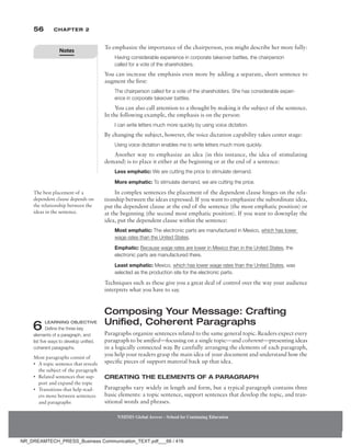 56 Chapter 2
NMIMS Global Access - School for Continuing Education
NMIMS Global Access - School for Continuing Education
To emphasize the importance of the chairperson, you might describe her more fully:
Having considerable experience in corporate takeover battles, the chairperson
called for a vote of the shareholders.
You can increase the emphasis even more by adding a separate, short sentence to
augment the first:
The chairperson called for a vote of the shareholders. She has considerable experi-
ence in corporate takeover battles.
You can also call attention to a thought by making it the subject of the sentence.
In the following example, the emphasis is on the person:
I can write letters much more quickly by using voice dictation.
By changing the subject, however, the voice dictation capability takes center stage:
Using voice dictation enables me to write letters much more quickly.
Another way to emphasize an idea (in this instance, the idea of stimulating
demand) is to place it either at the beginning or at the end of a sentence:
Less emphatic: We are cutting the price to stimulate demand.
More emphatic: To stimulate demand, we are cutting the price.
In complex sentences the placement of the dependent clause hinges on the rela-
tionship between the ideas expressed. If you want to emphasize the subordinate idea,
put the dependent clause at the end of the sentence (the most emphatic position) or
at the beginning (the second most emphatic position). If you want to downplay the
idea, put the dependent clause within the sentence:
Most emphatic: The electronic parts are manufactured in Mexico, which has lower
wage rates than the United States.
Emphatic: Because wage rates are lower in Mexico than in the United States, the
electronic parts are manufactured there.
Least emphatic: Mexico, which has lower wage rates than the United States, was
selected as the production site for the electronic parts.
Techniques such as these give you a great deal of control over the way your audience
interprets what you have to say.
Composing Your Message: Crafting
Unified, Coherent Paragraphs
Paragraphs organize sentences related to the same general topic. Readers expect every
paragraph to be unified—focusing on a single topic—and coherent—presenting ideas
in a logically connected way. By carefully arranging the elements of each paragraph,
you help your readers grasp the main idea of your document and understand how the
specific pieces of support material back up that idea.
Creating the Elements of a Paragraph
Paragraphs vary widely in length and form, but a typical paragraph contains three
basic elements: a topic sentence, support sentences that develop the topic, and tran-
sitional words and phrases.
The best placement of a
dependent clause depends on
the relationship between the
ideas in the sentence.
6 Learning Objective
Define the three key
elements of a paragraph, and
list five ways to develop unified,
coherent paragraphs.
Most paragraphs consist of
• A topic sentence that reveals
the subject of the paragraph
• Related sentences that sup-
port and expand the topic
• Transitions that help read-
ers move between sentences
and paragraphs
Notes
NR_DREAMTECH_PRESS_Business Communication_TEXT.pdf___66 / 416
 