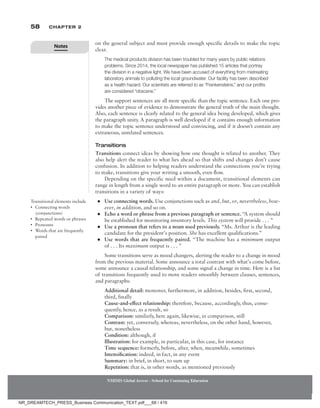 58 Chapter 2
NMIMS Global Access - School for Continuing Education
NMIMS Global Access - School for Continuing Education
on the general subject and must provide enough specific details to make the topic
clear.
The medical products division has been troubled for many years by public relations
problems. Since 2014, the local newspaper has published 15 articles that portray
the division in a negative light. We have been accused of everything from mistreating
laboratory animals to polluting the local groundwater. Our facility has been described
as a health hazard. Our scientists are referred to as “Frankensteins,” and our profits
are considered “obscene.”
The support sentences are all more specific than the topic sentence. Each one pro-
vides another piece of evidence to demonstrate the general truth of the main thought.
Also, each sentence is clearly related to the general idea being developed, which gives
the paragraph unity. A paragraph is well developed if it contains enough information
to make the topic sentence understood and convincing, and if it doesn’t contain any
extraneous, unrelated sentences.
Transitions
Transitions connect ideas by showing how one thought is related to another. They
also help alert the reader to what lies ahead so that shifts and changes don’t cause
confusion. In addition to helping readers understand the connections you’re trying
to make, transitions give your writing a smooth, even flow.
Depending on the specific need within a document, transitional elements can
range in length from a single word to an entire paragraph or more. You can establish
transitions in a variety of ways:
●
● Use connecting words. Use conjunctions such as and, but, or, nevertheless, how-
ever, in addition, and so on.
●
● Echo a word or phrase from a previous paragraph or sentence. “A system should
be established for monitoring inventory levels. This system will provide . . . ”
●
● Use a pronoun that refers to a noun used previously. “Ms. Arthur is the leading
candidate for the president’s position. She has excellent qualifications.”
●
● Use words that are frequently paired. “The machine has a minimum output
of . . . Its maximum output is . . . ”
Some transitions serve as mood changers, alerting the reader to a change in mood
from the previous material. Some announce a total contrast with what’s come before,
some announce a causal relationship, and some signal a change in time. Here is a list
of transitions frequently used to move readers smoothly between clauses, sentences,
and paragraphs:
Additional detail: moreover, furthermore, in addition, besides, first, second,
third, finally
Cause-and-effect relationship: therefore, because, accordingly, thus, conse-
quently, hence, as a result, so
Comparison: similarly, here again, likewise, in comparison, still
Contrast: yet, conversely, whereas, nevertheless, on the other hand, however,
but, nonetheless
Condition: although, if
Illustration: for example, in particular, in this case, for instance
Time sequence: formerly, before, after, when, meanwhile, sometimes
Intensification: indeed, in fact, in any event
Summary: in brief, in short, to sum up
Repetition: that is, in other words, as mentioned previously
Transitional elements include
• Connecting words
(conjunctions)
• Repeated words or phrases
• Pronouns
• Words that are frequently
paired
Notes
NR_DREAMTECH_PRESS_Business Communication_TEXT.pdf___68 / 416
 