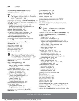 viii Contents
NMIMS Global Access - School for Continuing Education
NMIMS Global Access - School for Continuing Education
THE FUTURE OF COMMUNICATION Emotion
Recognition Software 241
7 
Writing and Completing Reports
and Proposals 261
Communication Close-Up At Rupa Publications 261
Writing Reports and Proposals: Adapting to Your
Audience 262
Being Sensitive to Your Audience’s Needs 262
Building Strong Relationships with Your Audience 263
Controlling Your Style and Tone 264
Drafting Report Content 264
Drafting Proposal Content 267
Completing Reports and Proposals 269
Producing Formal Reports and Proposals 269
Distributing Reports and Proposals 272
Writing Requests for Proposals 276
REPORT WRITER’S NOTEBOOK Analyzing a Formal
Report 278
Communication Challenges At Rupa
Publications 293
Quick Learning Guide 294
Test Your Knowledge 295
Apply Your Knowledge 295
Practice Your Skills 295
Expand Your Skills 296
8 
Developing Presentations in a
Social Media Environment 307
Communication Close-Up At DreaMarT
Interactive 307
Planning a Presentation 308
Analyzing the Situation 308
Selecting the Best Combination of Media and
Channels 312
Organizing a Presentation 312
Crafting Presentation Content 316
Adapting to Your Audience 317
Developing Your Presentation 318
Delivering a Presentation 321
Choosing Your Presentation Method 321
Practicing Your Delivery 322
Preparing to Speak 323
Overcoming Anxiety 323
Handling Questions Responsively 325
Incorporating Technology in Your
Presentation 326
Embracing the Backchannel 326
Giving Presentations Online 327
Communication Challenges At DreaMarT
Interactive 328
Quick Learning Guide 329
Test Your Knowledge 331
Apply Your Knowledge 331
Practice Your Skills 331
Expand Your Skills 332
Communicating Across Cultures Making
Sure Your Message Doesn’t Get Lost in
Translation 311
The Art of Professionalism Recovering from
Disasters 324
9 
Building Careers and Writing
Résumés 335
Communication Close-Up At Ace Consultants 335
Finding the Ideal Opportunity in Today’s Job
Market 336
Writing the Story of You 336
Learning to Think Like an Employer 337
Researching Industries and Companies of Interest 338
Translating Your General Potential into a Specific Solution for
Each Employer 339
Taking the Initiative to Find Opportunities 339
Building Your Network 339
Seeking Career Counseling 342
Avoiding Mistakes 343
Planning Your Résumé 343
Analyzing Your Purpose and Audience 343
Gathering Pertinent Information 345
Selecting the Best Media and Channels 345
Organizing Your Résumé Around Your Strengths 345
Addressing Areas of Concern 346
Writing Your Résumé 347
Keeping Your Résumé Honest 347
Adapting Your Résumé to Your Audience 347
Composing Your Résumé 348
Completing Your Résumé 356
Revising Your Résumé 356
Producing Your Résumé 356
Proofreading Your Résumé 359
Distributing Your Résumé 359
Communication Challenges At Ace
Consultants 361
Quick Learning Guide 362
Test Your Knowledge 363
Apply Your Knowledge 363
Practice Your Skills 363
Expand Your Skills 364
DIGITAL + SOCIAL + MOBILE: TODAY’s COMMUNICATION
ENVIRONMENT Job-Search Strategies: Maximize
Your Mobile 340
The Art of Professionalism Striving to Excel 342
NR_DREAMTECH_PRESS_Business Communication_TEXT.pdf___8 / 416
 
