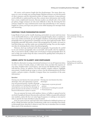 Writing and Completing Business Messages 77
NMIMS Global Access - School for Continuing Education
Of course, each sentence length also has disadvantages. Too many short sen-
tences in a row can make your writing choppy. Medium sentences can lack the punch
of short sentences and the informative power of longer sentences. Long sentences
can be difficult to understand because they contain more information and usually
have a more complicated structure. Because readers can absorb only a few words
per glance, longer sentences are also more difficult to skim. By choosing the best
sentence length for each communication need and remembering to mix sentence
lengths for variety, you’ll get your points across while keeping your messages lively
and interesting.
Keeping Your Paragraphs Short
Large blocks of text can be visually daunting, particularly on screen and even more
so on small mobile devices, so the optimum paragraph length is short to medium in
most cases. Unless you break up your thoughts somehow, you’ll end up with lengthy
paragraphs that are guaranteed to intimidate even the most dedicated reader. Short
paragraphs, generally 100 words or fewer (this paragraph has 92 words), are easier to
read than long ones, and they make your writing look inviting. You can also empha-
size ideas by isolating them in short, forceful paragraphs.
However, don’t go overboard with short paragraphs. In particular, be careful
to use one-sentence paragraphs only occasionally and usually only for emphasis.
Also, if you need to divide a subject into several pieces to keep paragraphs short, be
sure to help your readers keep the ideas connected by guiding them with plenty of
transitional elements.
Using Lists to Clarify and Emphasize
An effective alternative to using conventional sentences is to set off important ideas
in a list—a series of words, names, or other items. Lists can show the sequence of
your ideas, heighten their visual impact, and increase the likelihood that a reader
will find key points. In addition, lists help simplify complex subjects, highlight
main points, visually break up a page or screen, ease the skimming process for busy
readers, and give readers a breather. Compare these two treatments of the same
information:
Narrative List
Owning your own business has many potential
advantages. One is the opportunity to pursue
your own personal passion. Another advantage
is the satisfaction of working for yourself. As a
sole proprietor, you also have the advantage of
privacy because you do not have to reveal your
financial information or plans to anyone.
Owning your own business has three
advantages:
●
● Opportunity to pursue personal
passion
●
● Satisfaction of working for yourself
●
● Financial privacy
You can separate list items with numbers, letters, or bullets (a general term for
any kind of graphical element that precedes each item). Bullets are generally preferred
over numbers, unless the list is in some logical sequence or ranking or you need to
refer to specific list items elsewhere in the document.
Lists are easier to locate and read if the entire numbered or bulleted section is set
off by a blank line before and after. Furthermore, make sure to introduce lists clearly
so that people know what they’re about to read. One way to introduce lists is to make
them a part of the introductory sentence:
Short paragraphs have the
major advantage of being easy
to read.
Lists are effective tools for
highlighting and simplifying
material.
NR_DREAMTECH_PRESS_Business Communication_TEXT.pdf___87 / 416
 