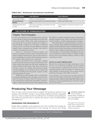 Writing and Completing Business Messages 83
NMIMS Global Access - School for Continuing Education
Producing Your Message
Now it’s time to put your hard work on display. The production quality of your
message—the total effect of page or screen design, graphical elements, typography,
and so on—plays an important role in its effectiveness. A polished, inviting design not
only makes your material easier to read but also conveys a sense of professionalism
and importance.2
Designing for Readability
Design affects readability in two important ways. First, carefully chosen design ele-
ments can improve the effectiveness of your message. In contrast, poor design
4 Learning Objective
List four principles of
effective design, and explain the
role of major design elements in
document readability.
The quality of your document
design, both on paper and on
screen, affects readability and
audience perceptions.
Issues to Review Less Effective More Effective
Using double modifiers modern, up-to-date equipment modern equipment
It Is and There Are
Starters
It would be appreciated if you would sign the lease
today.
Please sign the lease today.
Starting sentences with It
or There
There are five employees in this division who were
late to work today.
Five employees in this division were late to work
today.
Table 2B.3 Revising for Conciseness (Continued)
The Future of Communication
As the most intimate form of communication, touch can
convey shades of emotion and meaning in ways that other
forms can’t match. Think of the range of messages you
can send by the way you greet someone, for example. A
firm handshake, a light kiss on the cheek, an awkward
embrace, and a fist bump all send different nonverbal
signals. Haptic communication or haptics is the study of
touch in a communication context.
Touch is a vital aspect of human-to-human and
human-to-machine interaction, but it is missing from most
forms of digital communication. You can’t give someone a
hearty handshake over email or feel the vibration patterns
of a machine while viewing it over a video link.
However, the field of haptic technology is enabling
touch and tactile sensations in a growing number of ways.
Many arcade video games and video game controllers use
haptic feedback to give players some sense of the feel of
driving a racecar, for example. Moving beyond simple
vibration feedback, some controllers can now simulate the
sensation of holding and using specific weapons or other
physical elements in a game.
Mobile devices and wearables such as smartwatches
are incorporating haptic input and output in ways that sim-
ulate the nuances of human touch. For instance, you can
use a smartwatch to send specific, personalized “touch mes-
sages” to other smartwatch wearers with complete privacy.
The ability to remotely manipulate objects and machines
through simulated touch (rather than abstracted devices
such as joysticks) is another intriguing promise of haptics.
The technology has exciting potential in such diverse
areas as training, online retailing, and making more devices
usable by people with limited vision. Imagine being able to
feel the texture of fabric from halfway around the world or
letting an expert’s hands remotely guide yours as you learn
a new procedure. Now that display technologies have more
or less reached the resolution capacity of human eyesight,
the next wave of user interface advances is likely to come
in the form of touch.
What’s Your Prediction?
Research the current state of haptic technology to iden-
tify one way in which the technology has the potential
to change business communication practices, such as
replacing detailed verbal descriptions of products with
touch-enabled virtual interaction. Do you agree with the
predictions the experts make? Why or why not?
Sources: Maya Baratz, “The Communication of the Future Is So Real You
Can Touch It,” Fast Company, 12 January 2015, www.fastcodesign.com; JV
Chamary, “The iPhone 7 Killer Feature Should Be Haptic Feedback,” Forbes,
25 September 2015, www.forbes.com; Brian S. Hall, “Taptic, Haptics, and the
Body Fantastic: The Real Apple Watch Revolution,” Macworld, 3 October
2014, www.macworld.com.
Haptic Technologies
NR_DREAMTECH_PRESS_Business Communication_TEXT.pdf___93 / 416
 