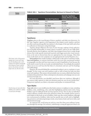 86 Chapter 2
NMIMS Global Access - School for Continuing Education
NMIMS Global Access - School for Continuing Education
Typefaces
Typeface refers to the visual design of letters, numbers, and other text characters. As
the Type Together vignette at the beginning of the chapter noted, typeface and font
are often used interchangeably, but typeface is the design of the type itself, and a font
is a collection of characters using that design.
Typeface design influences the tone of your message, making it look authorita-
tive or friendly, businesslike or casual, classic or modern, and so on (see Table 2B.4).
Veronika Burian, José Scaglione, and other type designers know how to make design
choices that evoke specific emotional reactions and trigger particular visual associa-
tions, so be sure to choose fonts that are appropriate for your message. (Note that
many of the fonts on your computer are not appropriate for normal business use.)
Serif typefaces have small crosslines (called serifs) at the ends of each letter stroke.
Sans serif typefaces, in contrast, lack these serifs. For years, the conventional wisdom
in typography was that serif faces were easier to read in long blocks of text because the
serifs made it easier for the eye to pick out individual letters. Accordingly, the standard
advice was to use serif faces for the body of a document and sans serif for headings
and subheadings.
However, the research behind the conventional wisdom is not as conclusive as once
thought.4
In fact, many sans serif ­
typefaces work as well or better for body text than
some serif typefaces. This seems to be particularly true on screens, which often have lower
resolution than printed text. Many contemporary documents and webpages now use sans
serif faces for body text.
For most documents, you shouldn’t need more than two typefaces, although if
you want to make captions or other text elements stand out, you can use another font.5
Using more typefaces can clutter a document and produce an amateurish look.
Type Styles
Type style refers to any modification that lends contrast or emphasis to type, including
boldface, italic, underlining, color, and other highlighting and decorative styles. Using
boldface type for subheads breaks up long expanses of text. You can also set individual
words or phrases as bold to draw more attention to them. For example, the key terms in
each chapter in this book are set in boldface. Italic type also creates emphasis, although
not as pronounced as boldface. Italic type has specific uses as well, such as highlight-
ing quotations and indicating foreign words, irony, humor, book and movie titles, and
unconventional usage.
As a general rule, avoid using any style in a way that slows your audience’s prog-
ress through the message. For instance, underlining or using all uppercase letters can
The classic style of document
design uses a sans serif type-
face for headings and a serif
typeface for regular paragraph
text; however, many contem-
porary documents and web-
pages now use all sans serif.
Avoid using any type style that
inhibits your audience’s ability
to read your messages.
Serif Typefaces Sans Serif Typefaces
Specialty Typefaces
(rarely used for routine
business communication)
CiviliteMJ
Table 2B.4 Typeface Personalities: Serious to Casual to Playful
Notes
NR_DREAMTECH_PRESS_Business Communication_TEXT.pdf___96 / 416
 