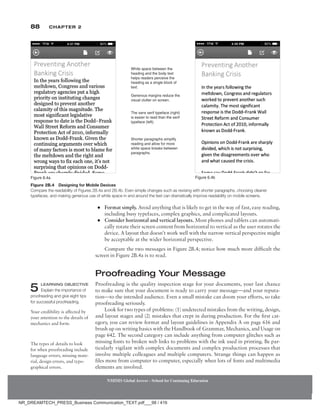 88 Chapter 2
NMIMS Global Access - School for Continuing Education
NMIMS Global Access - School for Continuing Education
●
● Format simply. Avoid anything that is likely to get in the way of fast, easy reading,
including busy typefaces, complex graphics, and complicated layouts.
●
● Consider horizontal and vertical layouts. Most phones and tablets can automati-
cally rotate their screen content from horizontal to vertical as the user rotates the
device. A layout that doesn’t work well with the narrow vertical perspective might
be acceptable at the wider horizontal perspective.
Compare the two messages in Figure 2B.4; notice how much more difficult the
screen in Figure 2B.4a is to read.
Proofreading Your Message
Proofreading is the quality inspection stage for your documents, your last chance
to make sure that your document is ready to carry your message—and your reputa-
tion—to the intended audience. Even a small mistake can doom your efforts, so take
proofreading seriously.
Look for two types of problems: (1) undetected mistakes from the writing, design,
and layout stages and (2) mistakes that crept in during production. For the first cat-
egory, you can review format and layout guidelines in Appendix A on page 616 and
brush up on writing basics with the Handbook of Grammar, Mechanics, and Usage on
page 642. The second category can include anything from computer glitches such as
missing fonts to broken web links to problems with the ink used in printing. Be par-
ticularly vigilant with complex documents and complex production processes that
involve multiple colleagues and multiple computers. Strange things can happen as
files move from computer to computer, especially when lots of fonts and multimedia
elements are involved.
Your credibility is affected by
your attention to the details of
mechanics and form.
5 Learning Objective
Explain the importance of
proofreading and give eight tips
for successful proofreading.
Figure 2B.4 Designing for Mobile Devices
Compare the readability of Figures 2B.4a and 2B.4b. Even simple changes such as revising with shorter ­
paragraphs, choosing cleaner
typefaces, and making generous use of white space in and around the text can dramatically improve readability on mobile screens.
Figure 6.4a Figure 6.4b
White space between the
heading and the body text
helps readers perceive the
heading as a single block of
text.
The sans serif typeface (right)
is easier to read than the serif
typeface (left).
Shorter paragraphs simplify
reading and allow for more
white space breaks between
paragraphs.
Generous margins reduce the
visual clutter on screen.
The types of details to look
for when proofreading include
language errors, missing mate-
rial, design errors, and typo-
graphical errors.
NR_DREAMTECH_PRESS_Business Communication_TEXT.pdf___98 / 416
 