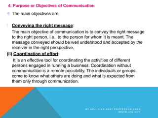 4. Purpose or Objectives of Communication
 The main objectives are:
l Conveying the right message:
The main objective of communication is to convey the right message
to the right person, i.e., to the person for whom it is meant. The
message conveyed should be well understood and accepted by the
receiver in the right perspective.
(ii) Coordination of effort:
It is an effective tool for coordinating the activities of different
persons engaged in running a business. Coordination without
communication is a remote possibility. The individuals or groups
come to know what others are doing and what is expected from
them only through communication.
B Y A R J U N K R , A S S T P R O F E S S O R , S N E S
I M S A R , C A L I C U T
 