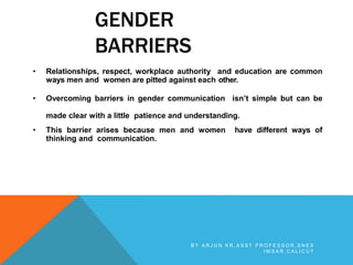 GENDER
BARRIERS
• Relationships, respect, workplace authority and education are common
ways men and women are pitted against each other.
• Overcoming barriers in gender communication isn’t simple but can be
made clear with a little patience and understanding.
• This barrier arises because men and women have different ways of
thinking and communication.
B Y A R J U N K R , A S S T P R O F E S S O R , S N E S
I M S A R , C A L I C U T
 