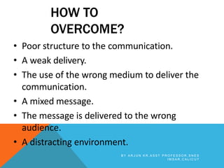 HOW TO
OVERCOME?
• Poor structure to the communication.
• A weak delivery.
• The use of the wrong medium to deliver the
communication.
• A mixed message.
• The message is delivered to the wrong
audience.
• A distracting environment.
B Y A R J U N K R , A S S T P R O F E S S O R , S N E S
I M S A R , C A L I C U T
 