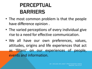 PERCEPTUAL
BARRIERS
• The most common problem is that the people
have difference opinion .
• The varied perceptions of every individual give
rise to a need for effective communication.
• We all have our own preferences, values,
attitudes, origins and life experiences that act
as ‘filters’ on our experiences of people,
events and information.
B Y A R J U N K R , A S S T P R O F E S S O R , S N E S
I M S A R , C A L I C U T
 