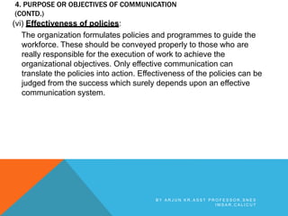 4. PURPOSE OR OBJECTIVES OF COMMUNICATION
(CONTD.)
(vi) Effectiveness of policies:
The organization formulates policies and programmes to guide the
workforce. These should be conveyed properly to those who are
really responsible for the execution of work to achieve the
organizational objectives. Only effective communication can
translate the policies into action. Effectiveness of the policies can be
judged from the success which surely depends upon an effective
communication system.
B Y A R J U N K R , A S S T P R O F E S S O R , S N E S
I M S A R , C A L I C U T
 