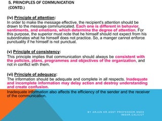 5. PRINCIPLES OF COMMUNICATION
(CONTD.)
(iv) Principle of attention:
In order to make the message effective, the recipient's attention should be
drawn to the message communicated. Each one is different in behavior,
sentiments, and emotions, which determine the degree of attention. For
this purpose, the superior must note that he himself should not expect from his
subordinates what he himself does not practice. So, a manger cannot enforce
punctuality if he himself is not punctual.
(v) Principle of consistency:
This principle implies that communication should always be consistent with
the policies, plans, programmes and objectives of the organization, and
not in conflict with them.
(vi) Principle of adequacy:
The information should be adequate and complete in all respects. Inadequate
and incomplete information may delay action and destroy understanding
and create confusion.
Inadequate information also affects the efficiency of the sender and the receiver
of the communication.
B Y A R J U N K R , A S S T P R O F E S S O R , S N E S
I M S A R , C A L I C U T
 