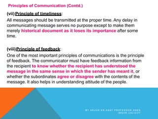 Principles of Communication (Contd.)
(vii)Principle of timeliness:
All messages should be transmitted at the proper time. Any delay in
communicating message serves no purpose except to make them
merely historical document as it loses its importance after some
time.
(viii)Principle of feedback:
One of the most important principles of communications is the principle
of feedback. The communicator must have feedback information from
the recipient to know whether the recipient has understood the
message in the same sense in which the sender has meant it, or
whether the subordinates agree or disagree with the contents of the
message. It also helps in understanding attitude of the people.
B Y A R J U N K R , A S S T P R O F E S S O R , S N E S
I M S A R , C A L I C U T
 