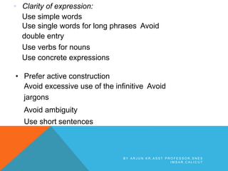 • Clarity of expression:
Use simple words
Use single words for long phrases Avoid
double entry
Use verbs for nouns
Use concrete expressions
• Prefer active construction
Avoid excessive use of the infinitive Avoid
jargons
Avoid ambiguity
Use short sentences
B Y A R J U N K R , A S S T P R O F E S S O R , S N E S
I M S A R , C A L I C U T
 