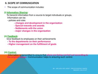 6. SCOPE OF COMMUNICATION
 The scope of communication includes:
(i) Information Sharing:
To transmit information from a source to target individuals or groups.
Information can be:
- policies and rules
- changes and development in the organization
- Special rewards and awards
- Settlements with the union
- major changes in the organization
(ii) Feedback:
Give feedback to employees on their achievements
- To the departments on their performance
- Higher management on the fulfillment of goals
(iii) Control:
Information is transmitted to ensure that plans are being carried out according to
the original design. Communication helps to ensuring such control.
B Y A R J U N K R , A S S T P R O F E S S O R , S N E S
I M S A R , C A L I C U T
 