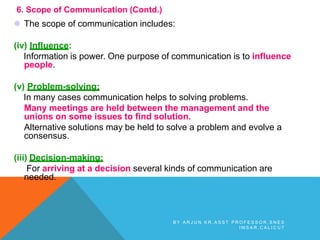 6. Scope of Communication (Contd.)
 The scope of communication includes:
(iv) Influence:
Information is power. One purpose of communication is to influence
people.
(v) Problem-solving:
In many cases communication helps to solving problems.
Many meetings are held between the management and the
unions on some issues to find solution.
Alternative solutions may be held to solve a problem and evolve a
consensus.
(iii) Decision-making:
For arriving at a decision several kinds of communication are
needed.
B Y A R J U N K R , A S S T P R O F E S S O R , S N E S
I M S A R , C A L I C U T
 