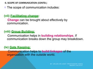 6. SCOPE OF COMMUNICATION (CONTD.)
 The scope of communication includes:
(vii) Facilitating change:
Change can be brought about effectively by
communication.
(viii) Group Building:
Communication helps in building relationships. If
communication breaks down the group may breakdown.
(ix) Gate Keeping:
Communication helps to build linkages of the
organization with the outside world.
B Y A R J U N K R , A S S T P R O F E S S O R , S N E S
I M S A R , C A L I C U T
 