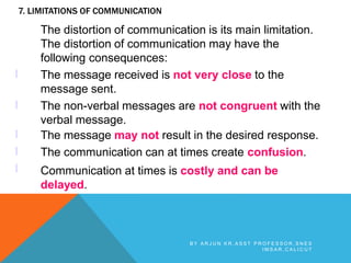 7. LIMITATIONS OF COMMUNICATION
l
l
l
l
l
The distortion of communication is its main limitation.
The distortion of communication may have the
following consequences:
The message received is not very close to the
message sent.
The non-verbal messages are not congruent with the
verbal message.
The message may not result in the desired response.
The communication can at times create confusion.
Communication at times is costly and can be
delayed.
B Y A R J U N K R , A S S T P R O F E S S O R , S N E S
I M S A R , C A L I C U T
 
