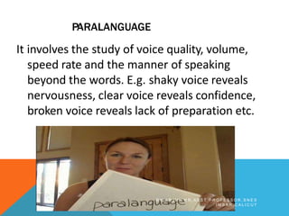PARALANGUAGE
It involves the study of voice quality, volume,
speed rate and the manner of speaking
beyond the words. E.g. shaky voice reveals
nervousness, clear voice reveals confidence,
broken voice reveals lack of preparation etc.
B Y A R J U N K R , A S S T P R O F E S S O R , S N E S
I M S A R , C A L I C U T
 