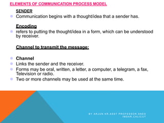 SENDER
 Communication begins with a thought/idea that a sender has.
Encoding
 refers to putting the thought/idea in a form, which can be understood
by receiver.
Channel to transmit the message:
 Channel
 Links the sender and the receiver.
 Forms may be oral, written, a letter, a computer, a telegram, a fax,
Television or radio.
 Two or more channels may be used at the same time.
ELEMENTS OF COMMUNICATION PROCESS MODEL
B Y A R J U N K R , A S S T P R O F E S S O R , S N E S
I M S A R , C A L I C U T
 