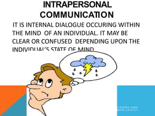 INTRAPERSONAL
COMMUNICATION
IT IS INTERNAL DIALOGUE OCCURING WITHIN
THE MIND OF AN INDIVIDUAL. IT MAY BE
CLEAR OR CONFUSED DEPENDING UPON THE
INDIVIDUAL’S STATE OF MIND.
B Y A R J U N K R , A S S T P R O F E S S O R , S N E S
I M S A R , C A L I C U T
 