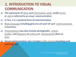 1. INTRODUCTION TO VISUAL
COMMUNICATION
 The expression of ideas and information using visible forms
or aids is referred to as visual communication.
 In fact, it is a pictorial form of communication.
 Body language including gestures are part of such communication
in business.
 Presentations may also include photographs, charts,
graphs, and diagrams to enforce or demonstrate ideas or
data.
 Visual communication also includes traffic signals,hoardings and
paintings too
3
B Y A R J U N K R , A S S T P R O F E S S O R , S N E S
I M S A R , C A L I C U T
 