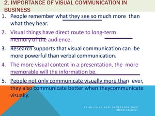 2. IMPORTANCE OF VISUAL COMMUNICATION IN
BUSINESS
1. People remember what they see so much more than
what they hear.
2. Visual things have direct route to long-term
memory of the audience.
3. Research supports that visual communication can be
more powerful than verbal communication.
4. The more visual content in a presentation, the more
memorable will the information be.
5. People not only communicate visually more than ever,
they also communicate better when theycommunicate
visually.
B Y A R J U N K R , A S S T P R O F E S S O R , S N E S
I M S A R , C A L I C U T
 