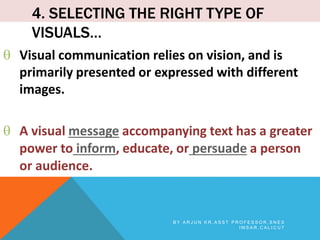 4. SELECTING THE RIGHT TYPE OF
VISUALS…
 Visual communication relies on vision, and is
primarily presented or expressed with different
images.
 A visual message accompanying text has a greater
power to inform, educate, or persuade a person
or audience.
B Y A R J U N K R , A S S T P R O F E S S O R , S N E S
I M S A R , C A L I C U T
 