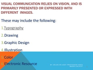 VISUAL COMMUNICATION RELIES ON VISION, AND IS
PRIMARILY PRESENTED OR EXPRESSED WITH
DIFFERENT IMAGES.
These may include the following:
1.Typography
2.Drawing
3.Graphic Design
4.Illustration
5.Color
8
6.E1l2e/21c/16tronic ResourcDe B Y A R J U N K R , A S S T P R O F E S S O R , S N E S
I M S A R , C A L I C U T
 