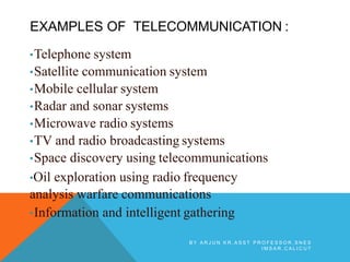 EXAMPLES OF TELECOMMUNICATION :
•Telephone system
•Satellite communication system
•Mobile cellular system
•Radar and sonar systems
•Microwave radio systems
•TV and radio broadcasting systems
•Space discovery using telecommunications
•Oil exploration using radio frequency
analysis warfare communications
•Information and intelligent gathering
B Y A R J U N K R , A S S T P R O F E S S O R , S N E S
I M S A R , C A L I C U T
 