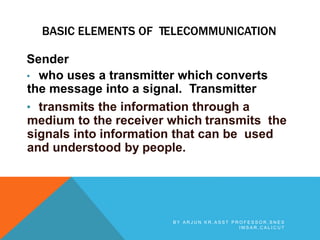 BASIC ELEMENTS OF TELECOMMUNICATION
Sender
• who uses a transmitter which converts
the message into a signal. Transmitter
• transmits the information through a
medium to the receiver which transmits the
signals into information that can be used
and understood by people.
B Y A R J U N K R , A S S T P R O F E S S O R , S N E S
I M S A R , C A L I C U T
 