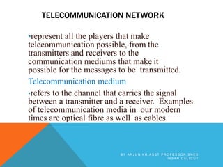 TELECOMMUNICATION NETWORK
•represent all the players that make
telecommunication possible, from the
transmitters and receivers to the
communication mediums that make it
possible for the messages to be transmitted.
Telecommunication medium
•refers to the channel that carries the signal
between a transmitter and a receiver. Examples
of telecommunication media in our modern
times are optical fibre as well as cables.
B Y A R J U N K R , A S S T P R O F E S S O R , S N E S
I M S A R , C A L I C U T
 