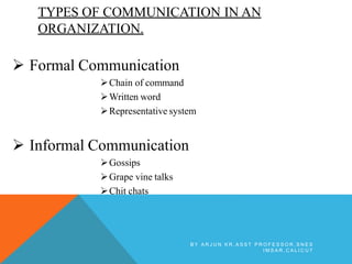 TYPES OF COMMUNICATION IN AN
ORGANIZATION.
 Formal Communication
Chain of command
Written word
Representative system
 Informal Communication
Gossips
Grape vine talks
Chit chats
B Y A R J U N K R , A S S T P R O F E S S O R , S N E S
I M S A R , C A L I C U T
 