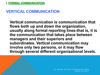I. FORMAL COMMUNICATION
VERTICAL COMMUNICATION
Vertical communication is communication that
flows both up and down the organization,
usually along formal reporting lines-that is, it is
the communication that takes place between
managers and their superiors and
subordinates. Vertical communication may
involve only two persons, or it may flow
through several different organizational levels.
B Y A R J U N K R , A S S T P R O F E S S O R , S N E S
I M S A R , C A L I C U T
 