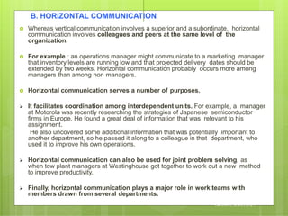 B. HORIZONTAL COMMUNICATION
 Whereas vertical communication involves a superior and a subordinate, horizontal
communication involves colleagues and peers at the same level of the
organization.
 For example : an operations manager might communicate to a marketing manager
that inventory levels are running low and that projected delivery dates should be
extended by two weeks. Horizontal communication probably occurs more among
managers than among non managers.
 Horizontal communication serves a number of purposes.
 It facilitates coordination among interdependent units. For example, a manager
at Motorola was recently researching the strategies of Japanese semiconductor
firms in Europe. He found a great deal of information that was relevant to his
assignment.
He also uncovered some additional information that was potentially important to
another department, so he passed it along to a colleague in that department, who
used it to improve his own operations.
 Horizontal communication can also be used for joint problem solving, as
when tow plant managers at Westinghouse got together to work out a new method
to improve productivity.
 Finally, horizontal communication plays a major role in work teams with
members drawn from several departments.
B Y A R J U N K R , A S S T P R O F E S S O R , S N E S
I M S A R , C A L I C U T
 