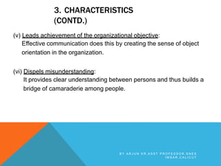 3. CHARACTERISTICS
(CONTD.)
(v) Leads achievement of the organizational objective:
Effective communication does this by creating the sense of object
orientation in the organization.
(vi) Dispels misunderstanding:
It provides clear understanding between persons and thus builds a
bridge of camaraderie among people.
B Y A R J U N K R , A S S T P R O F E S S O R , S N E S
I M S A R , C A L I C U T
 