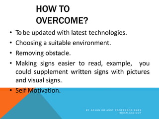 HOW TO
OVERCOME?
• Tobe updated with latest technologies.
• Choosing a suitable environment.
• Removing obstacle.
• Making signs easier to read, example, you
could supplement written signs with pictures
and visual signs.
• Self Motivation.
B Y A R J U N K R , A S S T P R O F E S S O R , S N E S
I M S A R , C A L I C U T
 